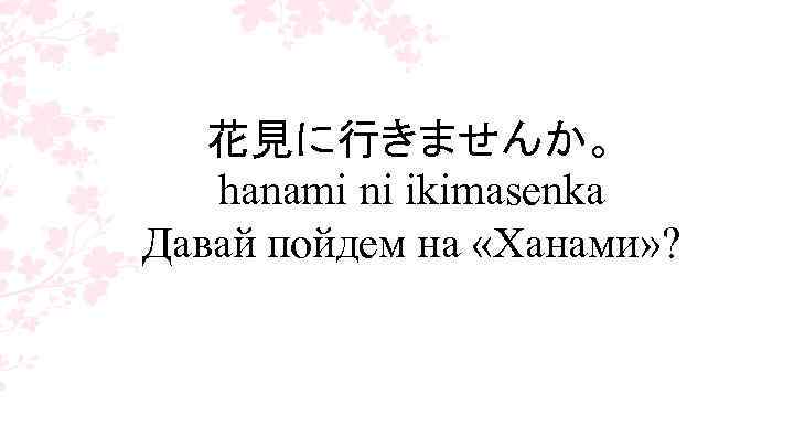 花見に行きませんか。 hanami ni ikimasenka Давай пойдем на «Ханами» ? 