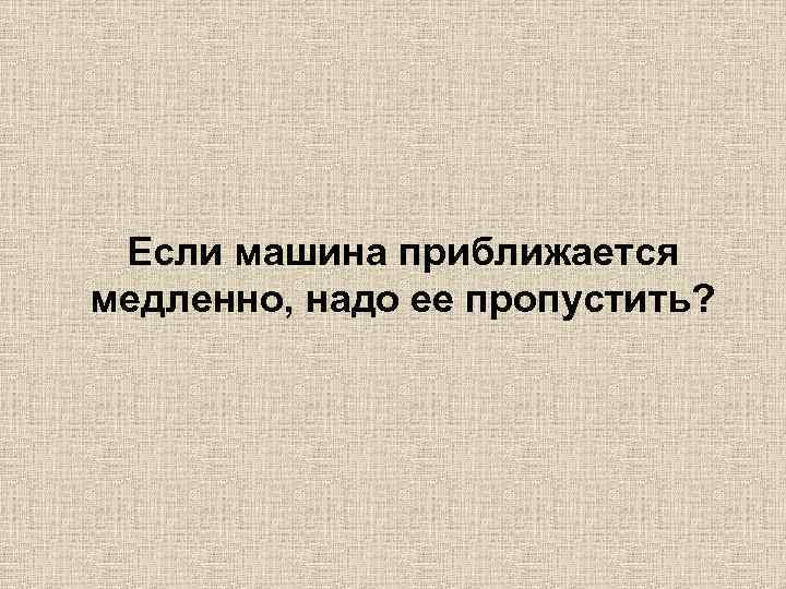 Если машина приближается медленно, надо ее пропустить? 