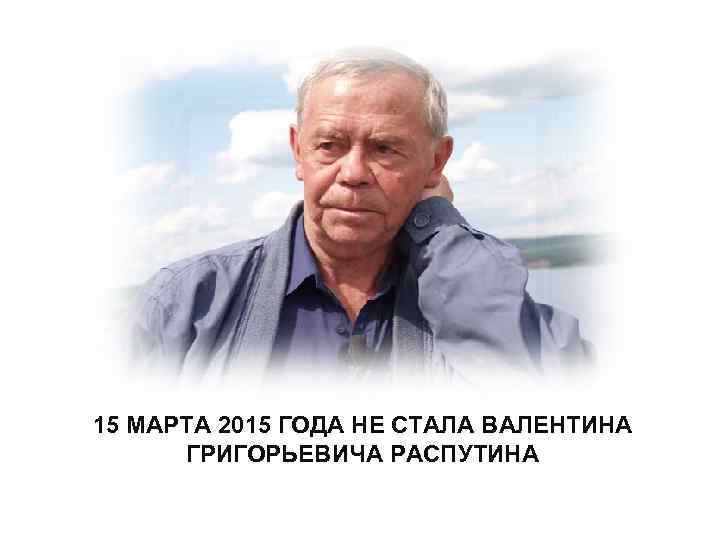 15 МАРТА 2015 ГОДА НЕ СТАЛА ВАЛЕНТИНА ГРИГОРЬЕВИЧА РАСПУТИНА 