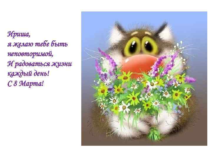 Ириша, я желаю тебе быть неповторимой, И радоваться жизни каждый день! С 8 Марта!