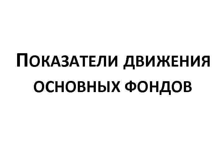 ПОКАЗАТЕЛИ ДВИЖЕНИЯ ОСНОВНЫХ ФОНДОВ 