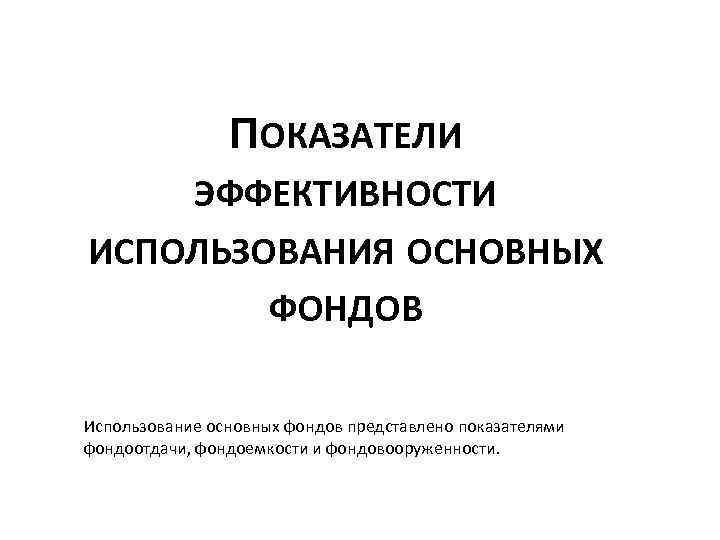 ПОКАЗАТЕЛИ ЭФФЕКТИВНОСТИ ИСПОЛЬЗОВАНИЯ ОСНОВНЫХ ФОНДОВ Использование основных фондов представлено показателями фондоотдачи, фондоемкости и фондовооруженности.