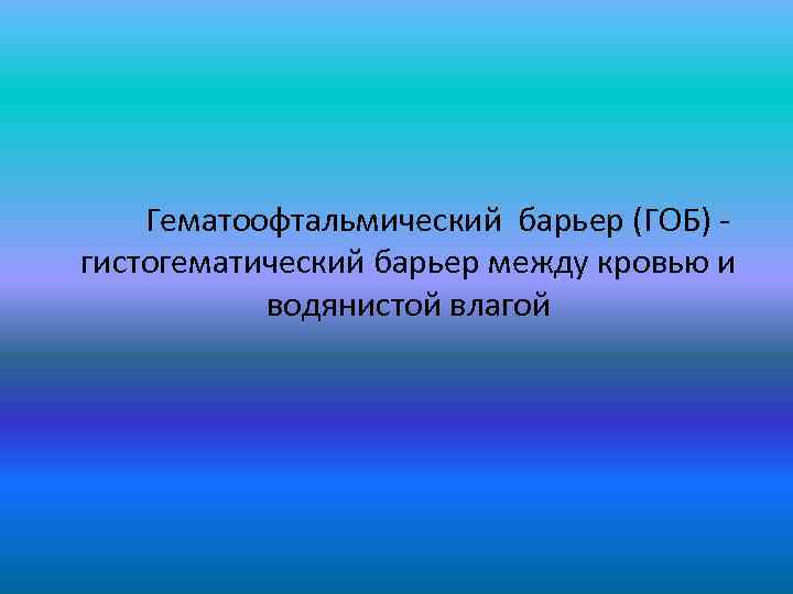  Гематоофтальмический барьер (ГОБ) - гистогематический барьер между кровью и водянистой влагой 