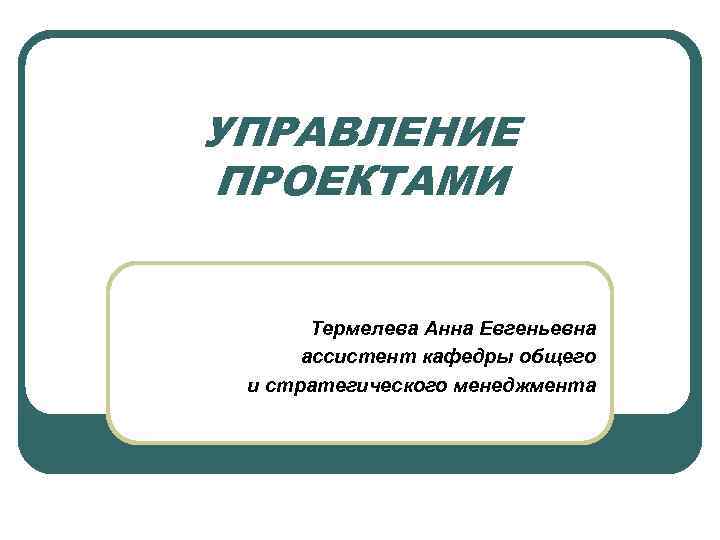 УПРАВЛЕНИЕ ПРОЕКТАМИ Термелева Анна Евгеньевна ассистент кафедры общего и стратегического менеджмента 
