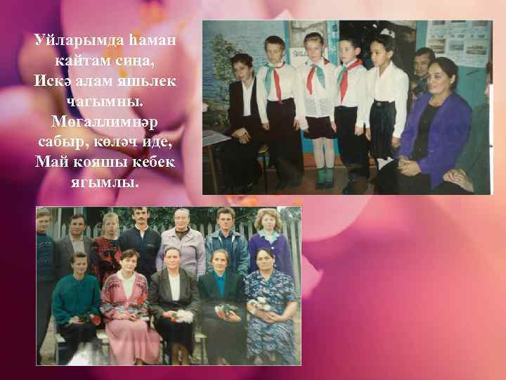 Уйларымда һаман кайтам сиңа, Искә алам яшьлек чагымны. Мөгаллимнәр сабыр, көләч иде, Май кояшы