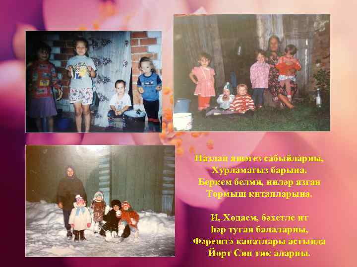 Назлап яшәгез сабыйларны, Хурламагыз барына. Беркем белми, ниләр язган Тормыш китапларына. И, Ходаем, бәхетле