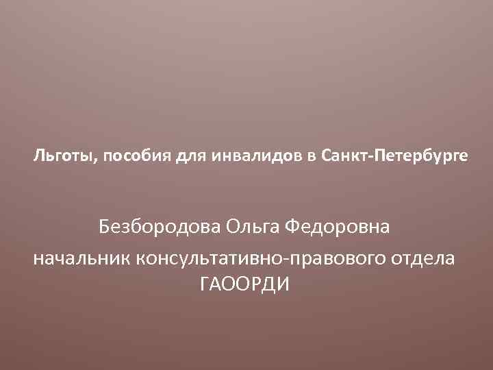 Льготы, пособия для инвалидов в Санкт-Петербурге Безбородова Ольга Федоровна начальник консультативно-правового отдела ГАООРДИ 