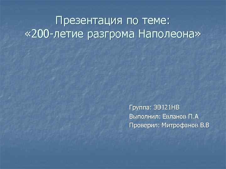 Презентация по теме: « 200 -летие разгрома Наполеона» Группа: ЭЭ 121 НВ Выполнил: Евланов