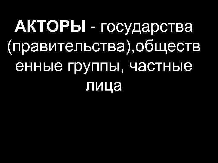 АКТОРЫ - государства (правительства), обществ енные группы, частные лица 