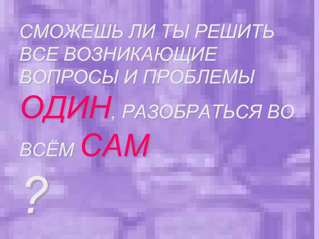 СМОЖЕШЬ ЛИ ТЫ РЕШИТЬ ВСЕ ВОЗНИКАЮЩИЕ ВОПРОСЫ И ПРОБЛЕМЫ ОДИН, РАЗОБРАТЬСЯ ВО ВСЁМ САМ