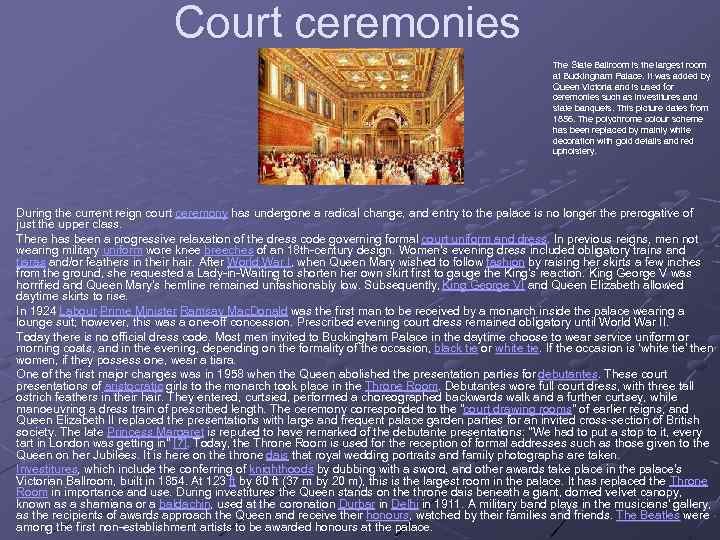 Court ceremonies The State Ballroom is the largest room at Buckingham Palace. It was