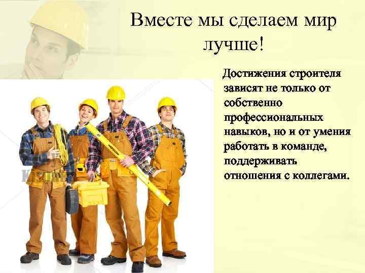 Вместе мы сделаем мир лучше! Достижения строителя зависят не только от собственно профессиональных навыков,
