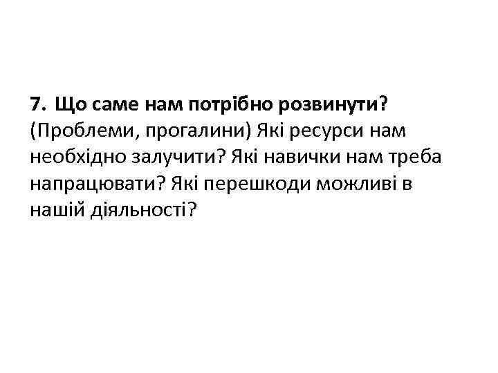 7. Що саме нам потрібно розвинути? (Проблеми, прогалини) Які ресурси нам необхідно залучити? Які