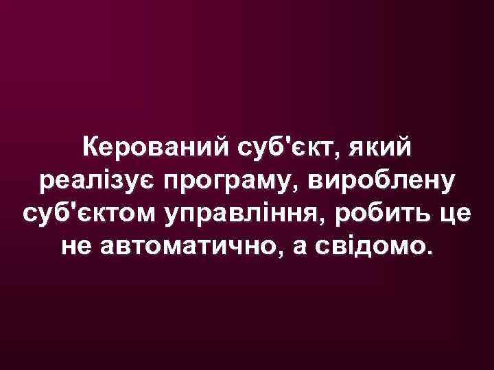 Керований суб'єкт, який реалізує програму, вироблену суб'єктом управління, робить це не автоматично, а свідомо.