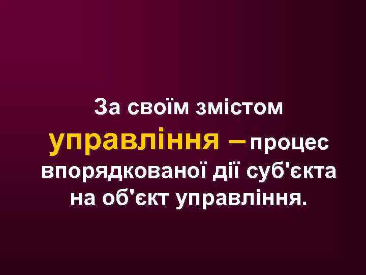 За своїм змістом управління – процес впорядкованої дії суб'єкта на об'єкт управління. 