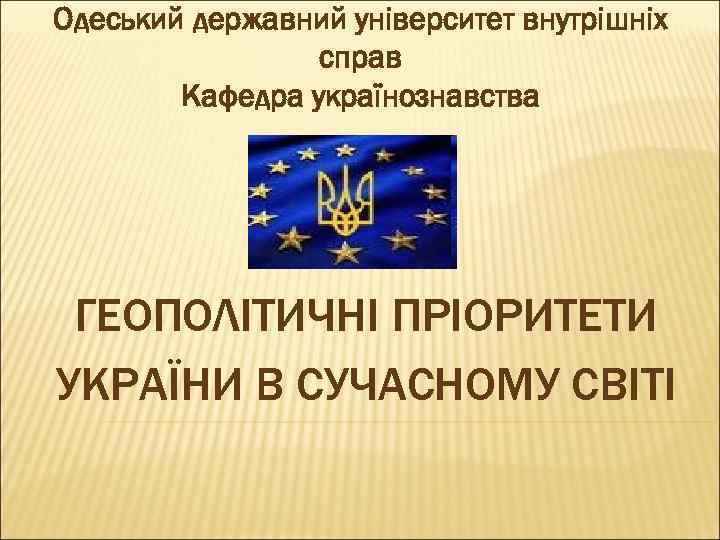 Одеський державний університет внутрішніх справ Кафедра українознавства ГЕОПОЛІТИЧНІ ПРІОРИТЕТИ УКРАЇНИ В СУЧАСНОМУ СВІТІ 