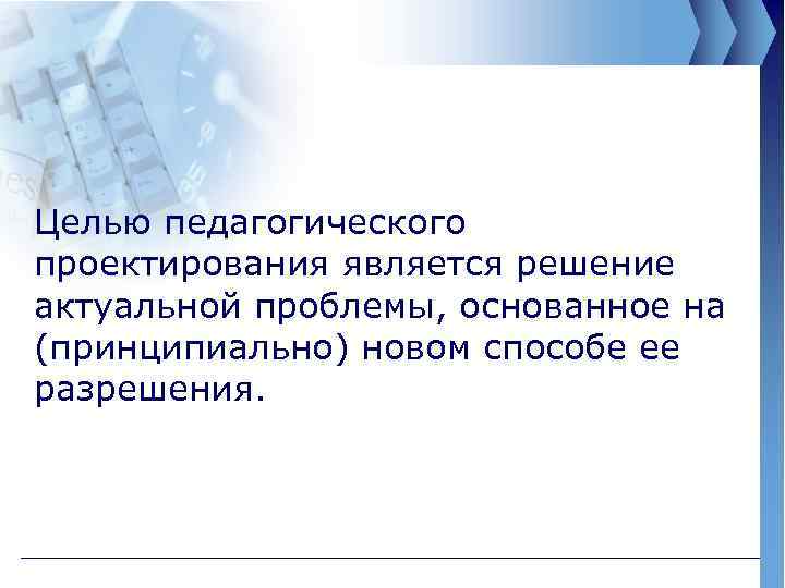 Целью педагогического проектирования является решение актуальной проблемы, основанное на (принципиально) новом способе ее разрешения.