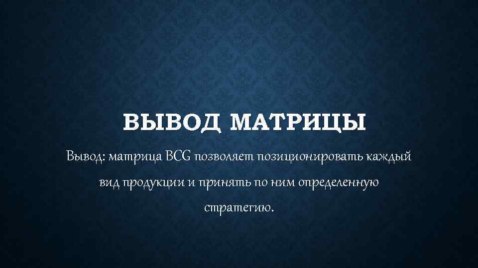 ВЫВОД МАТРИЦЫ Вывод: матрица BCG позволяет позиционировать каждый вид продукции и принять по ним