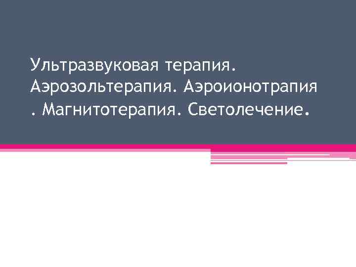 Ультразвуковая терапия. Аэрозольтерапия. Аэроионотрапия. Магнитотерапия. Светолечение. 