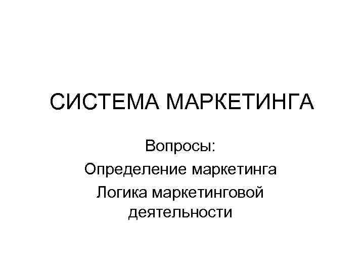 СИСТЕМА МАРКЕТИНГА Вопросы: Определение маркетинга Логика маркетинговой деятельности 