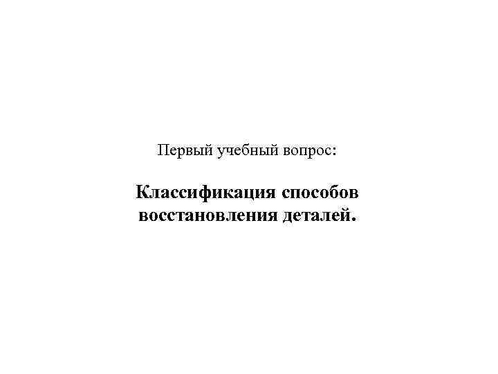 Первый учебный вопрос: Классификация способов восстановления деталей. 