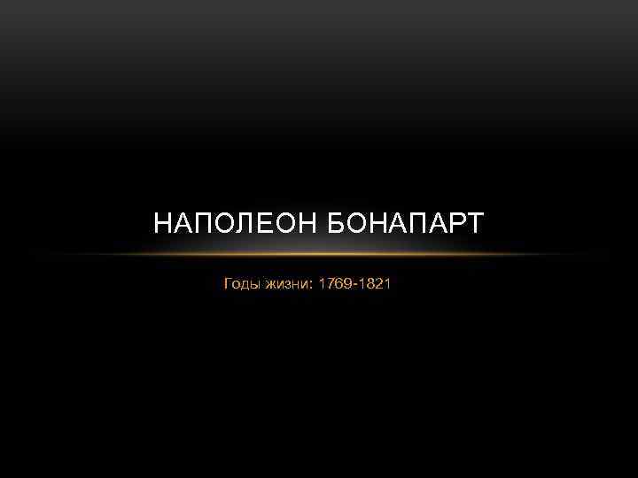 НАПОЛЕОН БОНАПАРТ Годы жизни: 1769 -1821 