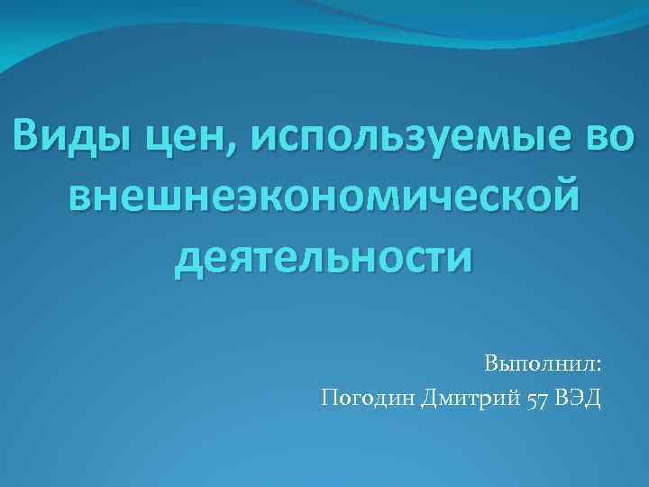 Виды цен, используемые во внешнеэкономической деятельности Выполнил: Погодин Дмитрий 57 ВЭД 
