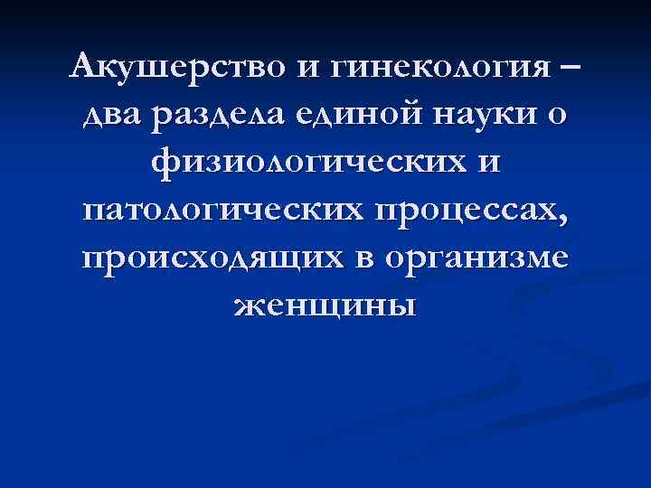 Акушерство и гинекология – два раздела единой науки о физиологических и патологических процессах, происходящих
