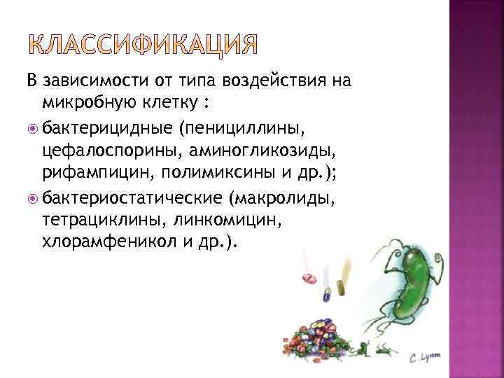 В зависимости от типа воздействия на микробную клетку : бактерицидные (пенициллины, цефалоспорины, аминогликозиды, рифампицин,