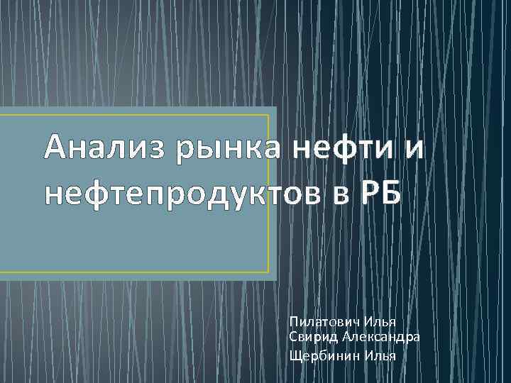 Анализ рынка нефти и нефтепродуктов в РБ Пилатович Илья Свирид Александра Щербинин Илья 