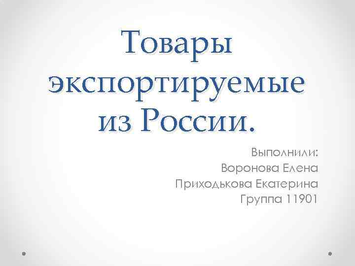 Товары экспортируемые из России. Выполнили: Воронова Елена Приходькова Екатерина Группа 11901 