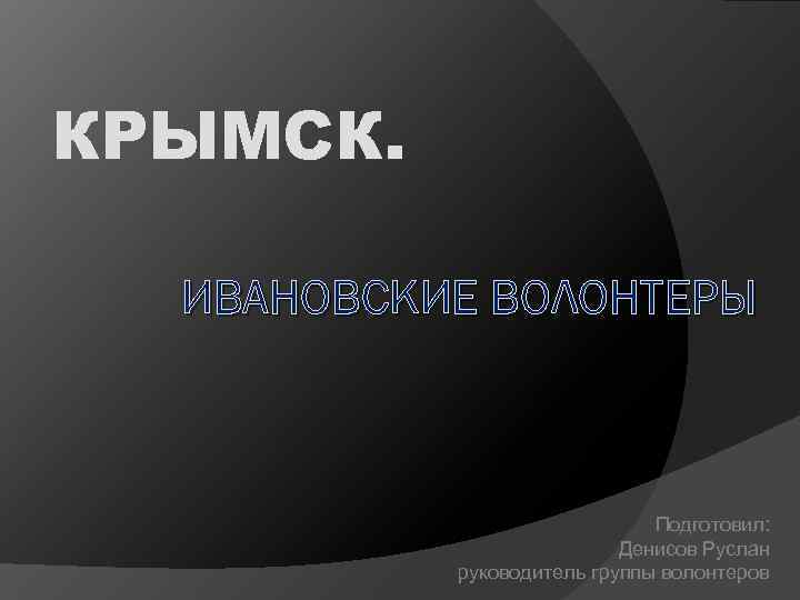 КРЫМСК. ИВАНОВСКИЕ ВОЛОНТЕРЫ Подготовил: Денисов Руслан руководитель группы волонтеров 