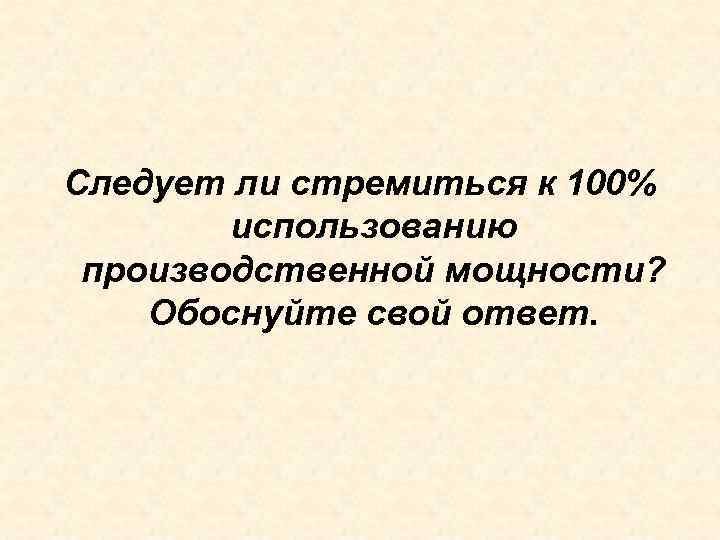 Следует ли стремиться к 100% использованию производственной мощности? Обоснуйте свой ответ. 