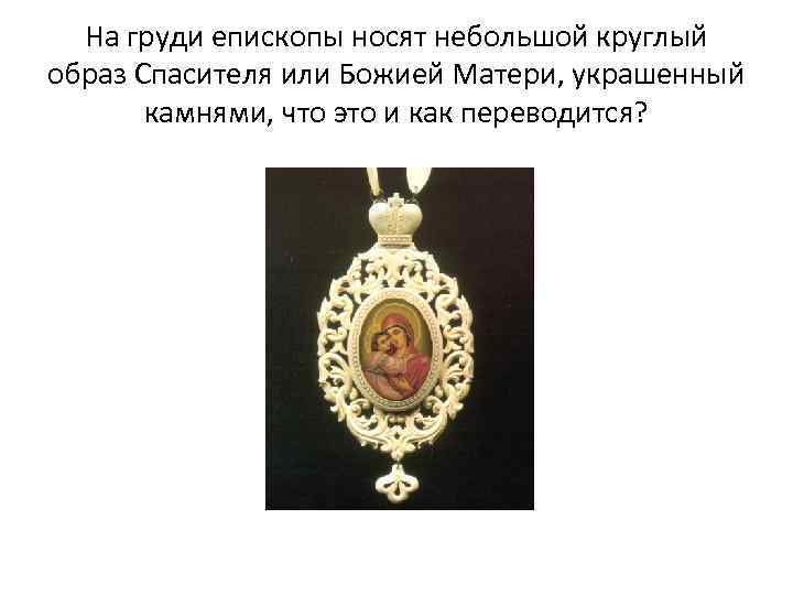 На груди епископы носят небольшой круглый образ Спасителя или Божией Матери, украшенный камнями, что