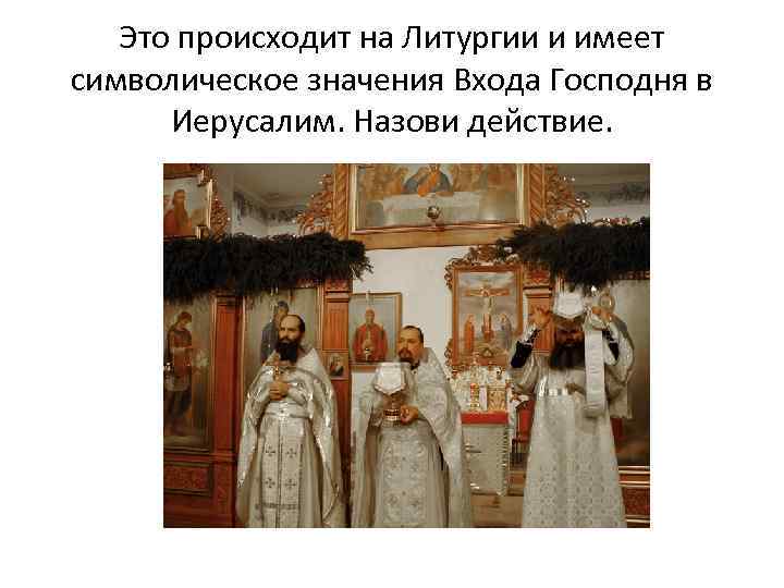 Это происходит на Литургии и имеет символическое значения Входа Господня в Иерусалим. Назови действие.