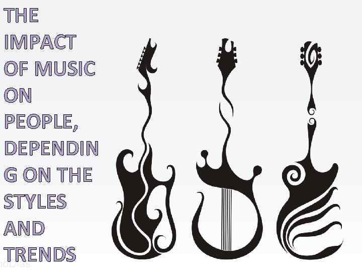 THE IMPACT OF MUSIC ON PEOPLE, DEPENDIN G ON THE STYLES AND TRENDS a