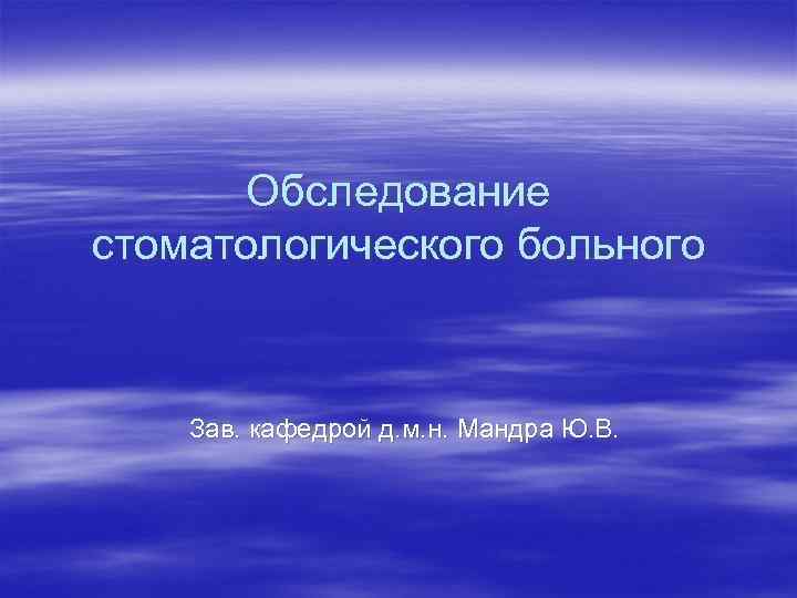 Обследование стоматологического больного Зав. кафедрой д. м. н. Мандра Ю. В. 