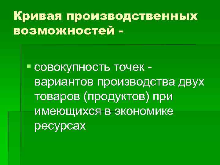 Кривая производственных возможностей - § совокупность точек вариантов производства двух товаров (продуктов) при имеющихся