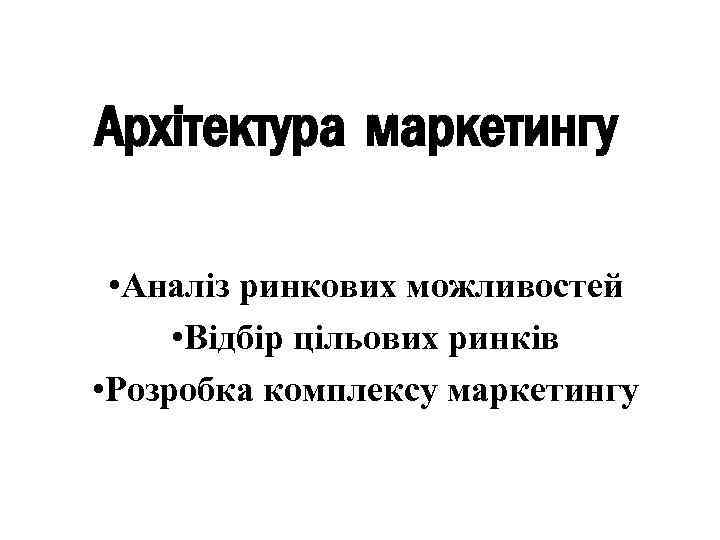 Архітектура маркетингу • Аналіз ринкових можливостей • Відбір цільових ринків • Розробка комплексу маркетингу