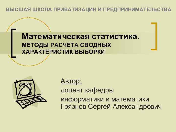 ВЫСШАЯ ШКОЛА ПРИВАТИЗАЦИИ И ПРЕДПРИНИМАТЕЛЬСТВА Математическая статистика. МЕТОДЫ РАСЧЕТА СВОДНЫХ ХАРАКТЕРИСТИК ВЫБОРКИ Автор: доцент