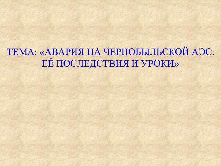ТЕМА: «АВАРИЯ НА ЧЕРНОБЫЛЬСКОЙ АЭС. ЕЁ ПОСЛЕДСТВИЯ И УРОКИ» 