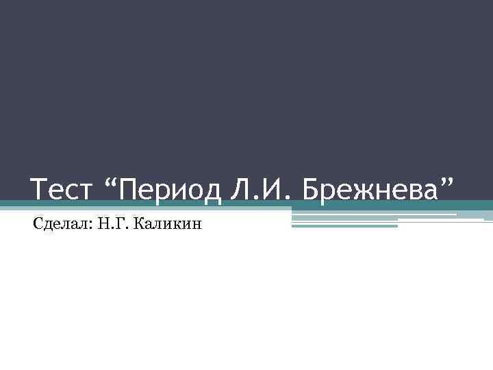 Тест “Период Л. И. Брежнева” Сделал: Н. Г. Каликин 