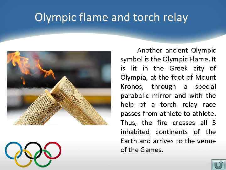 Olympic flame and torch relay Another ancient Olympic symbol is the Olympic Flame. It