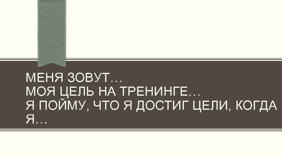 МЕНЯ ЗОВУТ… МОЯ ЦЕЛЬ НА ТРЕНИНГЕ… Я ПОЙМУ, ЧТО Я ДОСТИГ ЦЕЛИ, КОГДА Я…