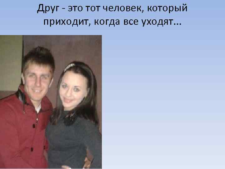 Друг - это тот человек, который приходит, когда все уходят. . . 