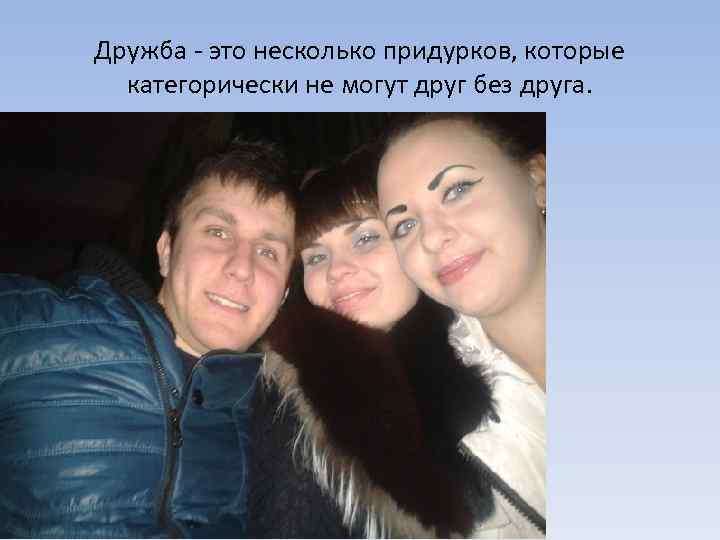 Дружба - это несколько придурков, которые категорически не могут друг без друга. 