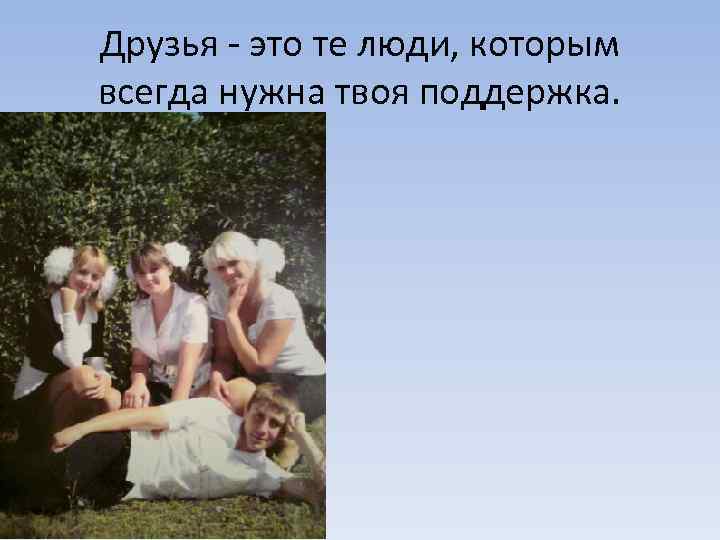 Друзья - это те люди, которым всегда нужна твоя поддержка. 