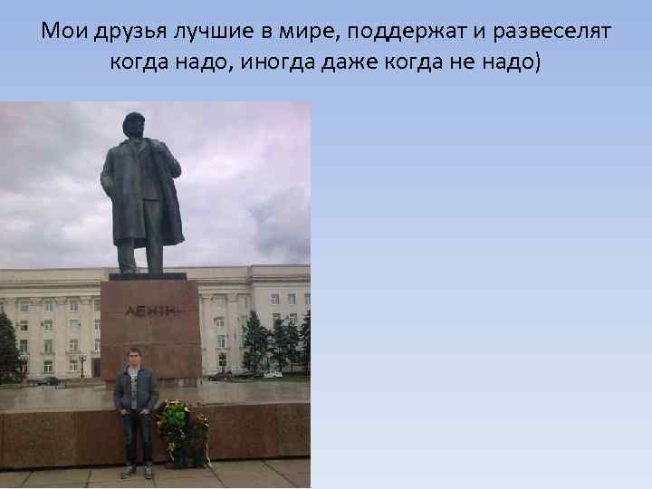 Мои друзья лучшие в мире, поддержат и развеселят когда надо, иногда даже когда не