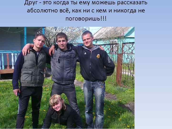 Друг - это когда ты ему можешь рассказать абсолютно всё, как ни с кем