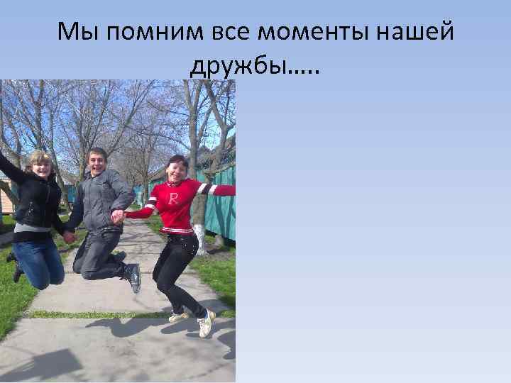 Мы помним все моменты нашей дружбы…. . 